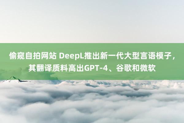 偷窥自拍网站 DeepL推出新一代大型言语模子，其翻译质料高出GPT-4、谷歌和微软