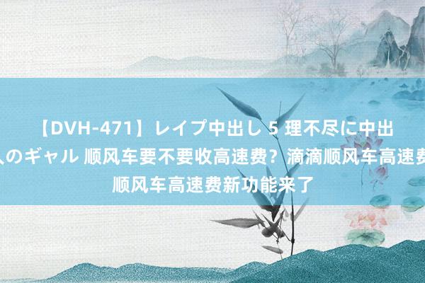 【DVH-471】レイプ中出し 5 理不尽に中出しされた7人のギャル 顺风车要不要收高速费？滴滴顺风车高速费新功能来了