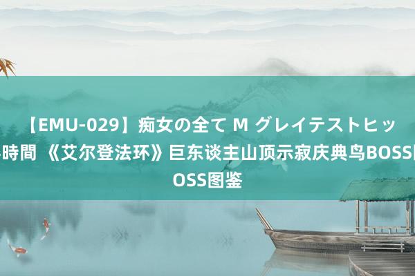 【EMU-029】痴女の全て M グレイテストヒッツ 4時間 《艾尔登法环》巨东谈主山顶示寂庆典鸟BOSS图鉴