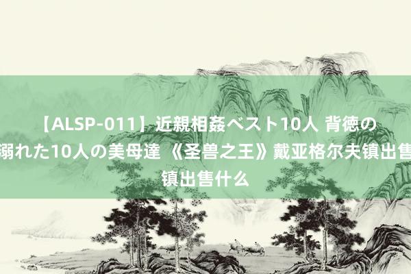 【ALSP-011】近親相姦ベスト10人 背徳の愛に溺れた10人の美母達 《圣兽之王》戴亚格尔夫镇出售什么