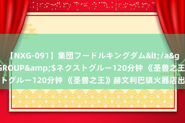 【NXG-091】集団フードルキングダム</a>2010-04-20NEXT GROUP&$ネクストグルー120分钟 《圣兽之王》赫文利巴镇火器店出售共享