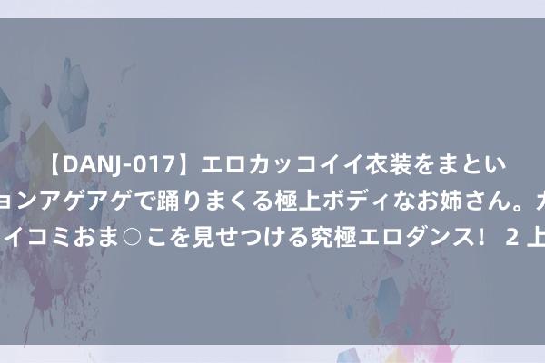 【DANJ-017】エロカッコイイ衣装をまとい、エグイポーズでテンションアゲアゲで踊りまくる極上ボディなお姉さん。ガンガンに腰を振り、クイコミおま○こを見せつける究極エロダンス！ 2 上海地铁站冲突次元壁，小红书联动头部厂商开启“游戏这个夏天”