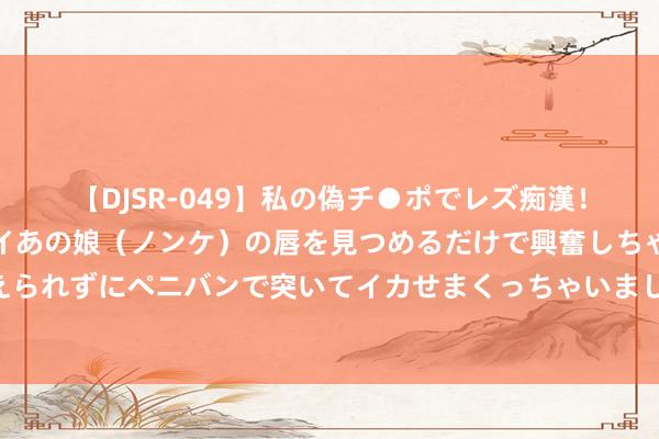 【DJSR-049】私の偽チ●ポでレズ痴漢！職場で見かけたカワイイあの娘（ノンケ）の唇を見つめるだけで興奮しちゃう私は欲求を抑えられずにペニバンで突いてイカせまくっちゃいました！ 《圣兽之王》港镇普里迦沙利售品一览