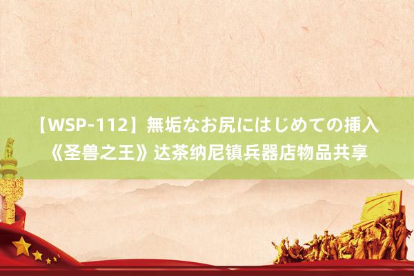 【WSP-112】無垢なお尻にはじめての挿入 《圣兽之王》达茶纳尼镇兵器店物品共享