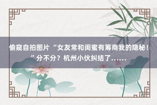 偷窥自拍图片 “女友常和闺蜜有筹商我的隐秘！”分不分？杭州小伙纠结了……