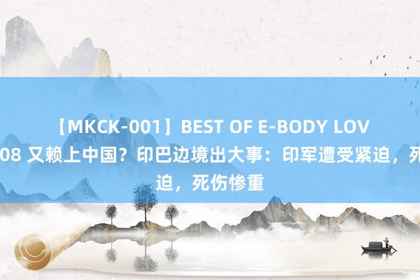 【MKCK-001】BEST OF E-BODY LOVERS 2008 又赖上中国？印巴边境出大事：印军遭受紧迫，死伤惨重