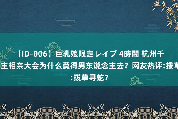 【ID-006】巨乳娘限定レイプ 4時間 杭州千东说念主相亲大会为什么莫得男东说念主去？网友热评:拨草寻蛇？