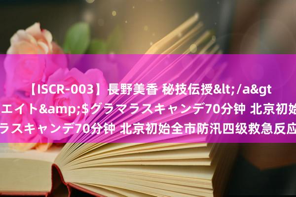 【ISCR-003】長野美香 秘技伝授</a>2011-09-08SODクリエイト&$グラマラスキャンデ70分钟 北京初始全市防汛四级救急反应