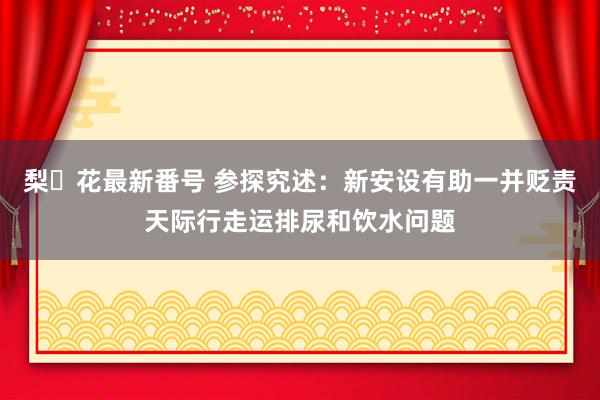 梨々花最新番号 参探究述：新安设有助一并贬责天际行走运排尿和饮水问题