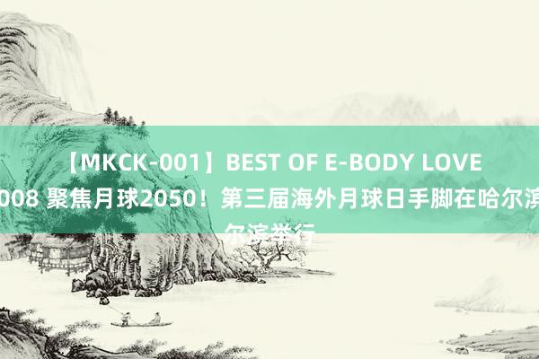 【MKCK-001】BEST OF E-BODY LOVERS 2008 聚焦月球2050！第三届海外月球日手脚在哈尔滨举行