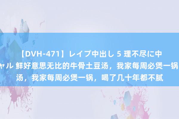 【DVH-471】レイプ中出し 5 理不尽に中出しされた7人のギャル 鲜好意思无比的牛骨土豆汤，我家每周必煲一锅，喝了几十年都不腻