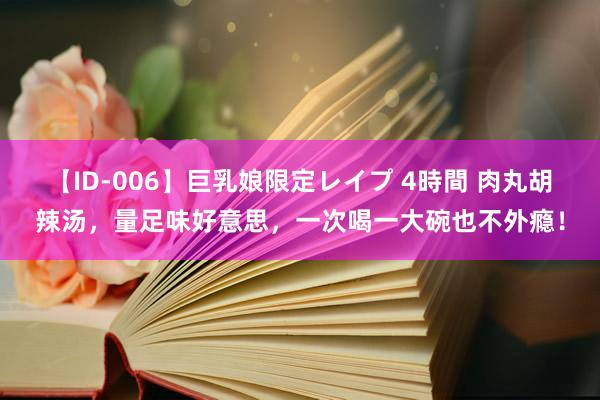 【ID-006】巨乳娘限定レイプ 4時間 肉丸胡辣汤，量足味好意思，一次喝一大碗也不外瘾！