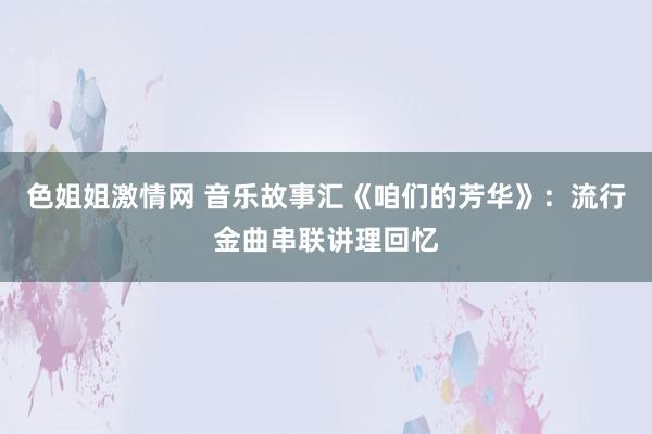 色姐姐激情网 音乐故事汇《咱们的芳华》：流行金曲串联讲理回忆