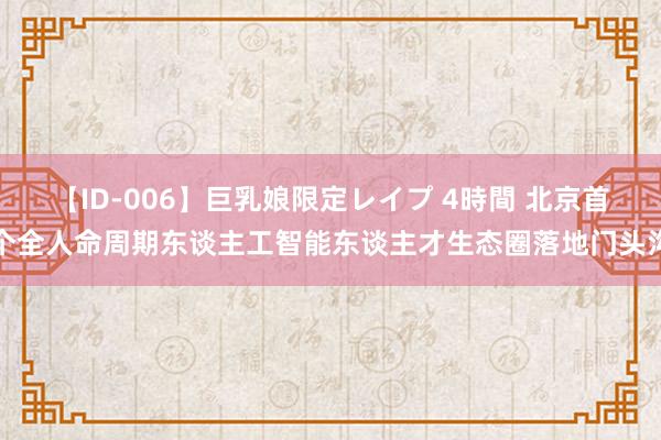 【ID-006】巨乳娘限定レイプ 4時間 北京首个全人命周期东谈主工智能东谈主才生态圈落地门头沟