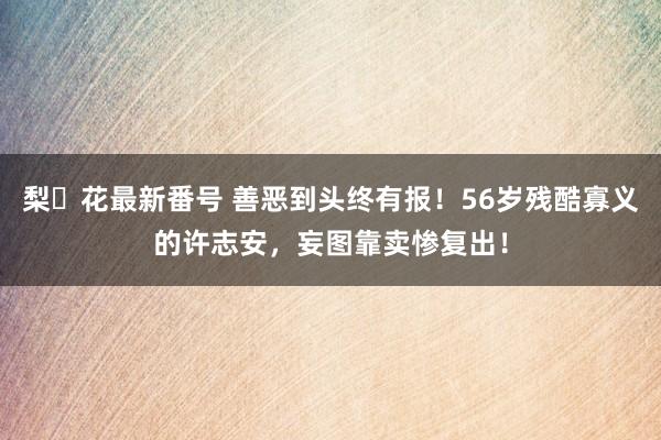 梨々花最新番号 善恶到头终有报！56岁残酷寡义的许志安，妄图靠卖惨复出！