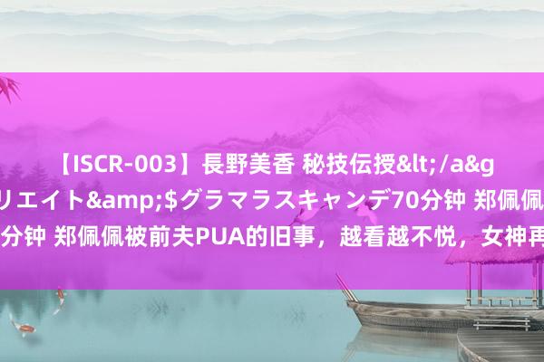 【ISCR-003】長野美香 秘技伝授</a>2011-09-08SODクリエイト&$グラマラスキャンデ70分钟 郑佩佩被前夫PUA的旧事，越看越不悦，女神再强也会被普信男打压