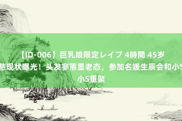 【ID-006】巨乳娘限定レイプ 4時間 45岁吴佩慈现状曝光！头发寥落显老态，参加名媛生辰会和小S重聚