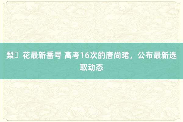 梨々花最新番号 高考16次的唐尚珺，公布最新选取动态