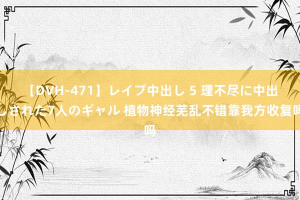 【DVH-471】レイプ中出し 5 理不尽に中出しされた7人のギャル 植物神经芜乱不错靠我方收复吗