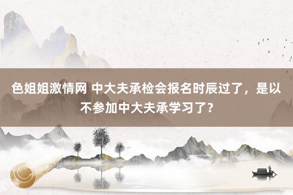 色姐姐激情网 中大夫承检会报名时辰过了，是以不参加中大夫承学习了？