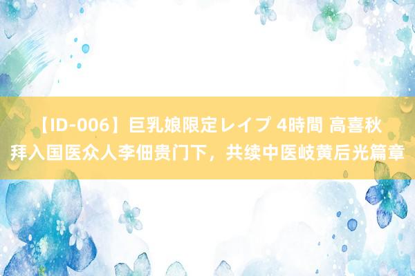 【ID-006】巨乳娘限定レイプ 4時間 高喜秋拜入国医众人李佃贵门下，共续中医岐黄后光篇章