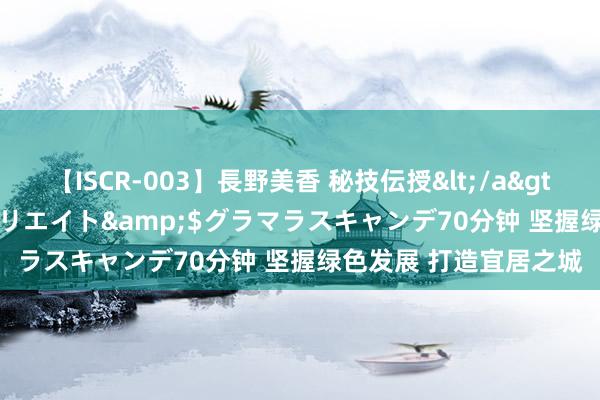 【ISCR-003】長野美香 秘技伝授</a>2011-09-08SODクリエイト&$グラマラスキャンデ70分钟 坚握绿色发展 打造宜居之城