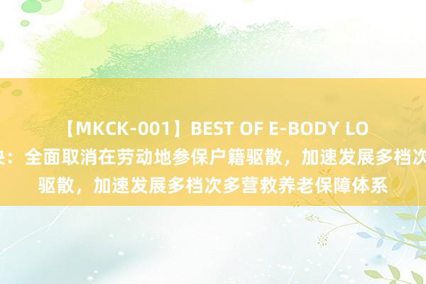 【MKCK-001】BEST OF E-BODY LOVERS 2008 中共中央：全面取消在劳动地参保户籍驱散，加速发展多档次多营救养老保障体系