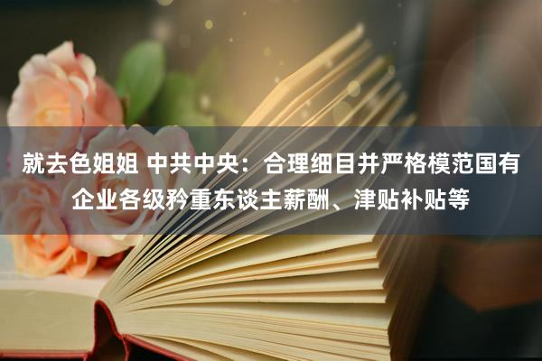 就去色姐姐 中共中央：合理细目并严格模范国有企业各级矜重东谈主薪酬、津贴补贴等