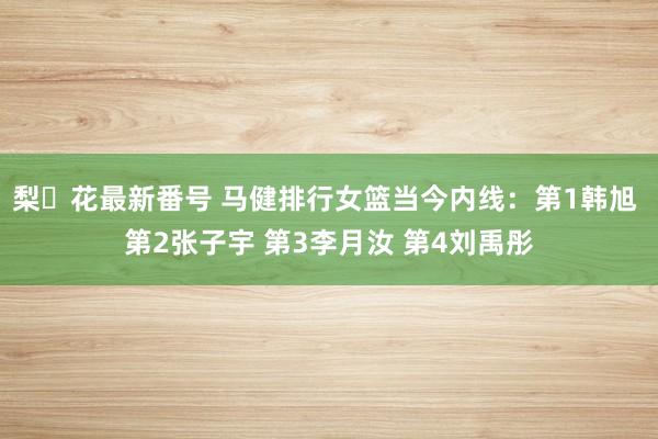 梨々花最新番号 马健排行女篮当今内线：第1韩旭 第2张子宇 第3李月汝 第4刘禹彤