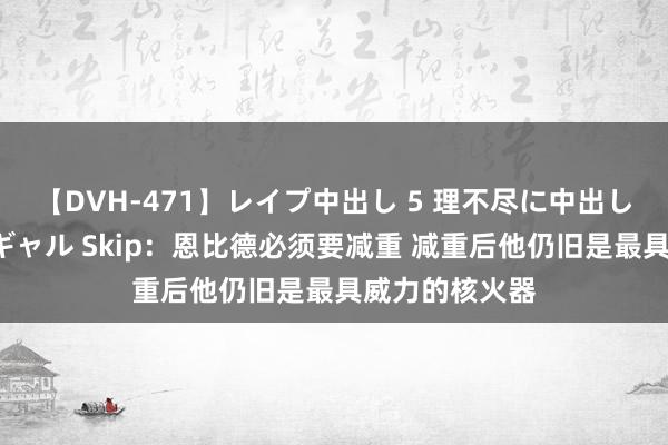 【DVH-471】レイプ中出し 5 理不尽に中出しされた7人のギャル Skip：恩比德必须要减重 减重后他仍旧是最具威力的核火器