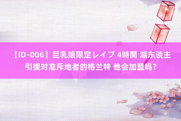 【ID-006】巨乳娘限定レイプ 4時間 湖东谈主引援对准斥地者的格兰特 他会加盟吗？