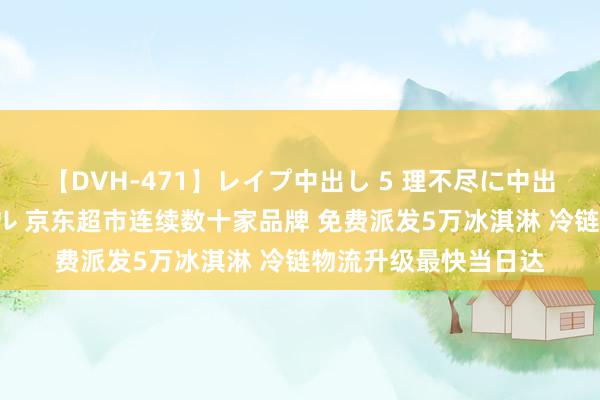 【DVH-471】レイプ中出し 5 理不尽に中出しされた7人のギャル 京东超市连续数十家品牌 免费派发5万冰淇淋 冷链物流升级最快当日达