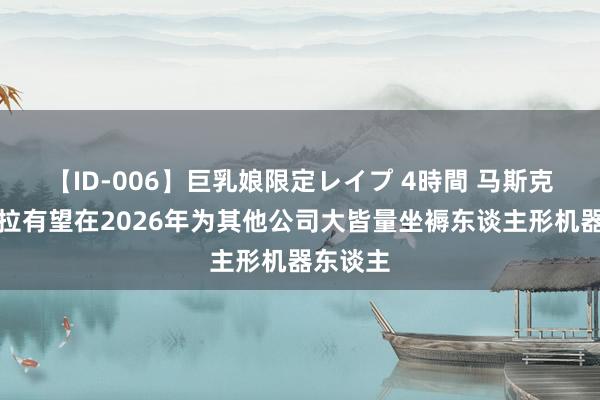 【ID-006】巨乳娘限定レイプ 4時間 马斯克：特斯拉有望在2026年为其他公司大皆量坐褥东谈主形机器东谈主