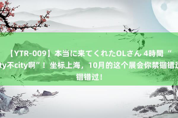 【YTR-009】本当に来てくれたOLさん 4時間 “city不city啊”！坐标上海，10月的这个展会你禁锢错过！