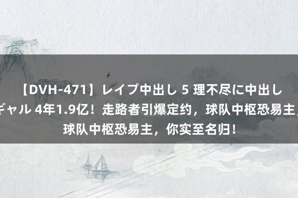 【DVH-471】レイプ中出し 5 理不尽に中出しされた7人のギャル 4年1.9亿！走路者引爆定约，球队中枢恐易主，你实至名归！