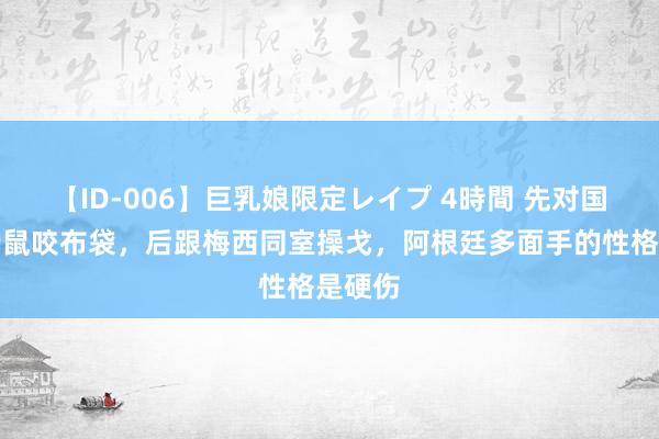 【ID-006】巨乳娘限定レイプ 4時間 先对国米养老鼠咬布袋，后跟梅西同室操戈，阿根廷多面手的性格是硬伤