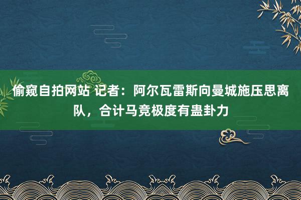 偷窥自拍网站 记者：阿尔瓦雷斯向曼城施压思离队，合计马竞极度有蛊卦力