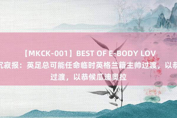 【MKCK-001】BEST OF E-BODY LOVERS 2008 沉寂报：英足总可能任命临时英格兰籍主帅过渡，以恭候瓜迪奥拉