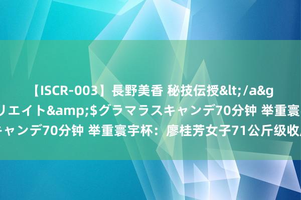 【ISCR-003】長野美香 秘技伝授</a>2011-09-08SODクリエイト&$グラマラスキャンデ70分钟 举重寰宇杯：廖桂芳女子71公斤级收成两银一铜