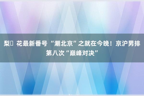 梨々花最新番号 “潮北京”之就在今晚！京沪男排第八次“巅峰对决”