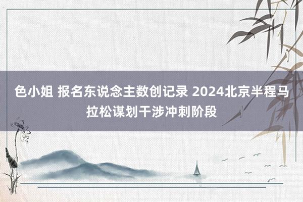 色小姐 报名东说念主数创记录 2024北京半程马拉松谋划干涉冲刺阶段