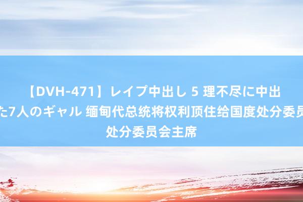 【DVH-471】レイプ中出し 5 理不尽に中出しされた7人のギャル 缅甸代总统将权利顶住给国度处分委员会主席