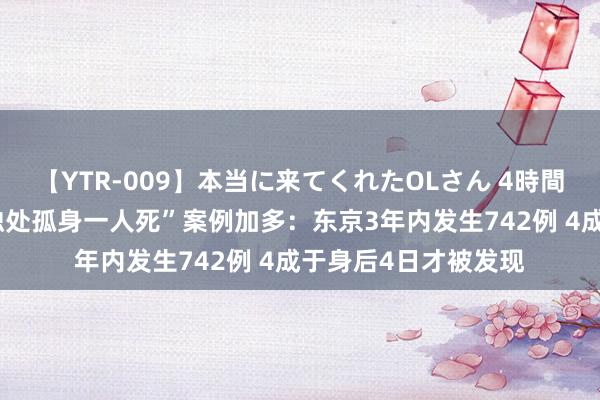 【YTR-009】本当に来てくれたOLさん 4時間 日今年青东谈主“独处孤身一人死”案例加多：东京3年内发生742例 4成于身后4日才被发现