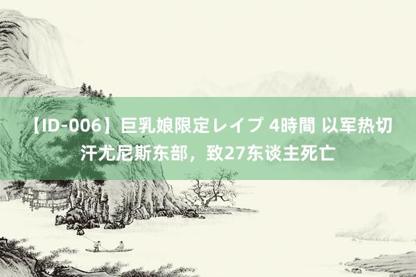 【ID-006】巨乳娘限定レイプ 4時間 以军热切汗尤尼斯东部，致27东谈主死亡