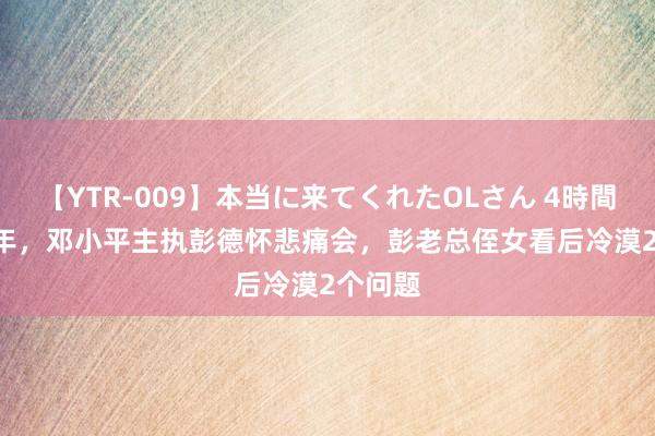 【YTR-009】本当に来てくれたOLさん 4時間 1978年，邓小平主执彭德怀悲痛会，彭老总侄女看后冷漠2个问题