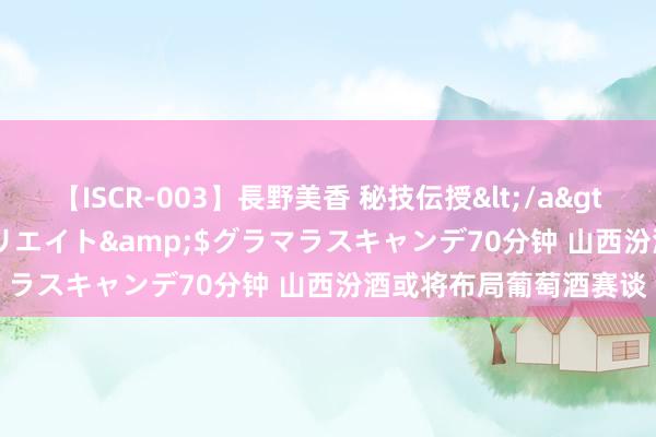 【ISCR-003】長野美香 秘技伝授</a>2011-09-08SODクリエイト&$グラマラスキャンデ70分钟 山西汾酒或将布局葡萄酒赛谈