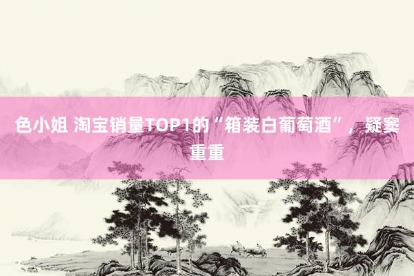 色小姐 淘宝销量TOP1的“箱装白葡萄酒”，疑窦重重