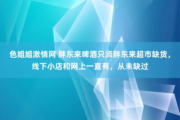 色姐姐激情网 胖东来啤酒只须胖东来超市缺货，线下小店和网上一直有，从未缺过