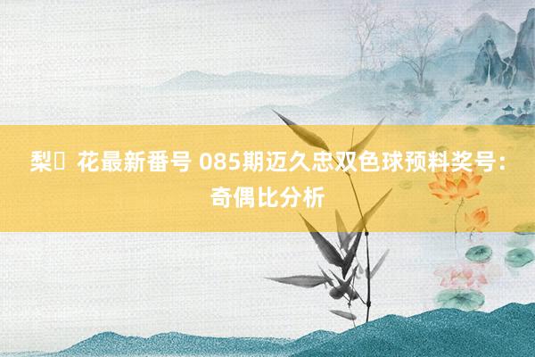 梨々花最新番号 085期迈久忠双色球预料奖号：奇偶比分析