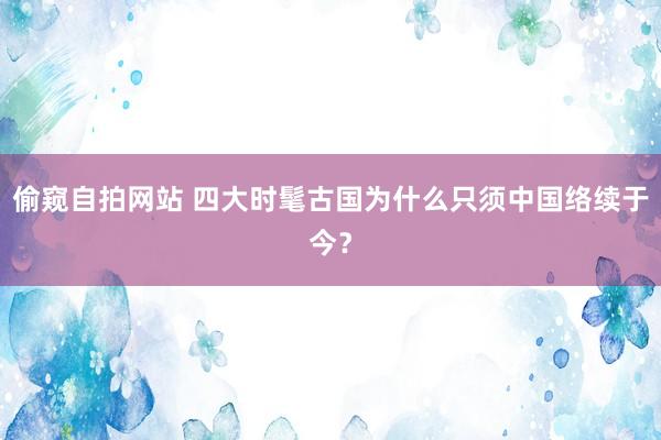 偷窥自拍网站 四大时髦古国为什么只须中国络续于今？